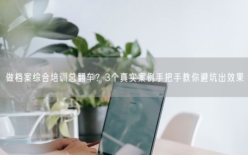 做档案综合培训总翻车？3个真实案例手把手教你避坑出效果