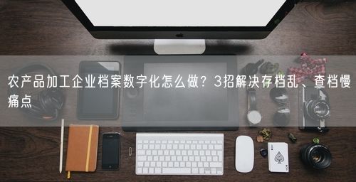 农产品加工企业档案数字化怎么做？3招解决存档乱、查档慢痛点