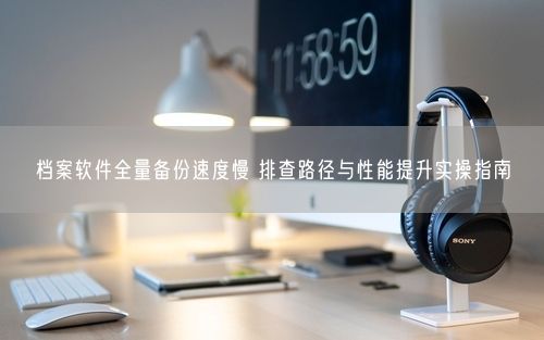 档案软件全量备份速度慢 排查路径与性能提升实操指南