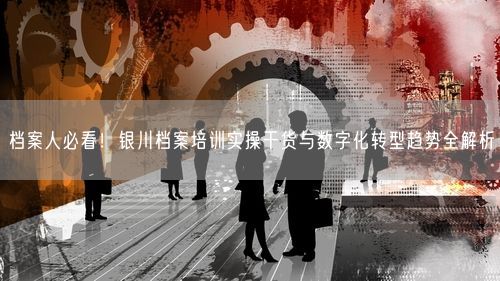 档案人必看！银川档案培训实操干货与数字化转型趋势全解析