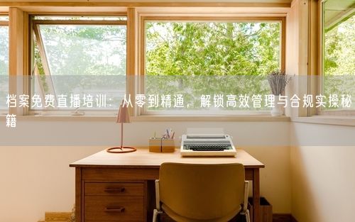 档案免费直播培训：从零到精通，解锁高效管理与合规实操秘籍