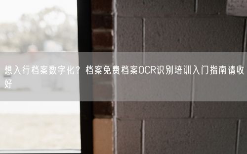 想入行档案数字化？档案免费档案OCR识别培训入门指南请收好