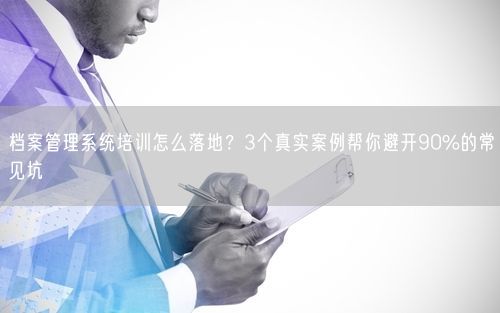 档案管理系统培训怎么落地？3个真实案例帮你避开90%的常见坑