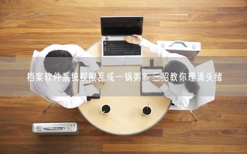 档案软件系统权限乱成一锅粥？三招教你理清头绪