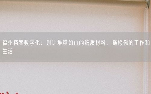 福州档案数字化：别让堆积如山的纸质材料，拖垮你的工作和生活
