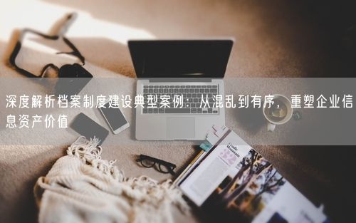 深度解析档案制度建设典型案例：从混乱到有序，重塑企业信息资产价值