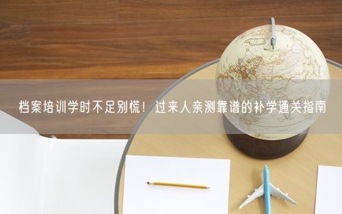 档案培训学时不足别慌！过来人亲测靠谱的补学通关指南