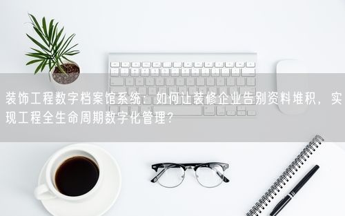 装饰工程数字档案馆系统：如何让装修企业告别资料堆积，实现工程全生命周期数字化管理？