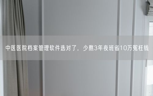 中医医院档案管理软件选对了，少熬3年夜班省10万冤枉钱