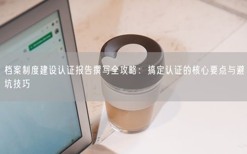 档案制度建设认证报告撰写全攻略：搞定认证的核心要点与避坑技巧