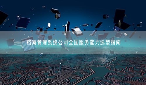 档案管理系统公司全国服务能力选型指南