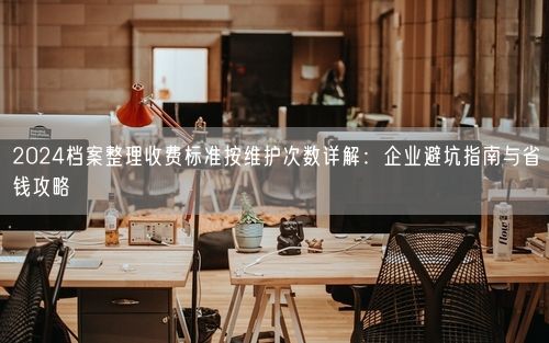 2024档案整理收费标准按维护次数详解：企业避坑指南与省钱攻略