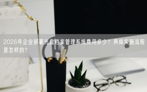 2026年企业部署光盘档案管理系统费用多少？具体实施流程是怎样的？