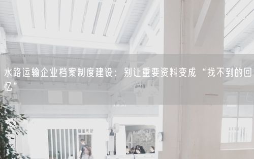 水路运输企业档案制度建设：别让重要资料变成“找不到的回忆”