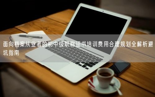 面向档案从业者的初中级职称证书培训费用合理规划全解析避坑指南