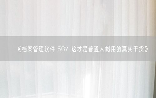《档案管理软件 5G？这才是普通人能用的真实干货》