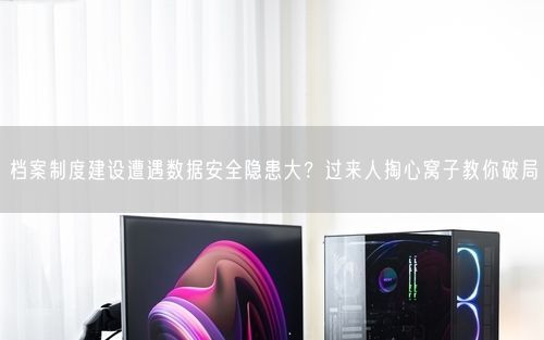 档案制度建设遭遇数据安全隐患大？过来人掏心窝子教你破局