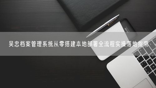 吴忠档案管理系统从零搭建本地部署全流程实操落地指南