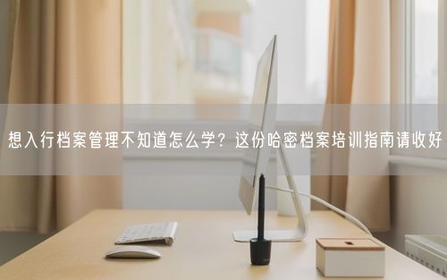 想入行档案管理不知道怎么学？这份哈密档案培训指南请收好