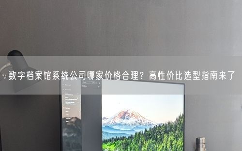 数字档案馆系统公司哪家价格合理？高性价比选型指南来了