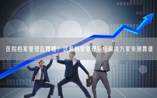 医院档案管理乱糟糟？这套档案管理系统解决方案亲测靠谱