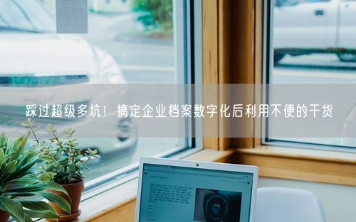 踩过超级多坑！搞定企业档案数字化后利用不便的干货