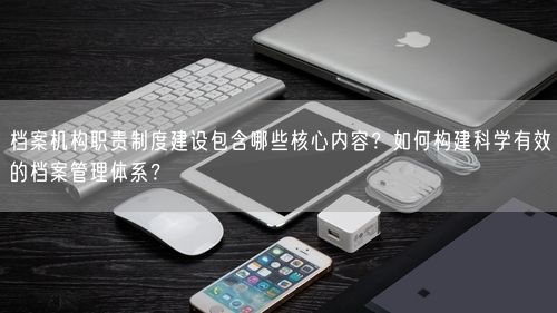 档案机构职责制度建设包含哪些核心内容？如何构建科学有效的档案管理体系？