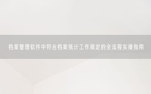 档案管理软件中符合档案统计工作规定的全流程实操指南