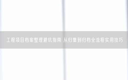 工程项目档案整理避坑指南 从归集到归档全流程实用技巧