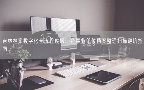 吉林档案数字化全流程攻略：企事业单位档案整理扫描避坑指南