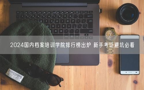 2024国内档案培训学院排行榜出炉 新手考证避坑必看