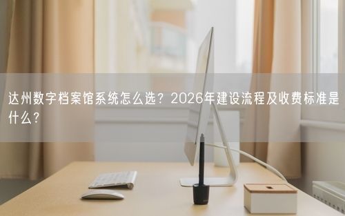 达州数字档案馆系统怎么选？2026年建设流程及收费标准是什么？
