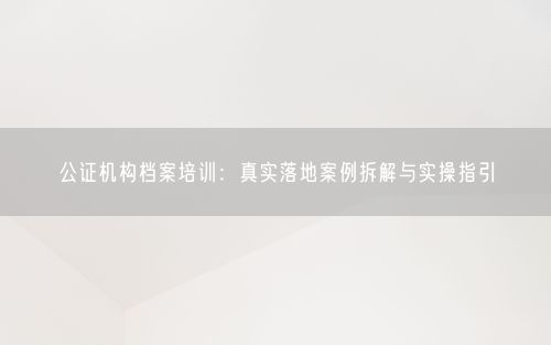 公证机构档案培训：真实落地案例拆解与实操指引