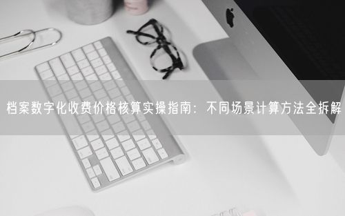 档案数字化收费价格核算实操指南：不同场景计算方法全拆解