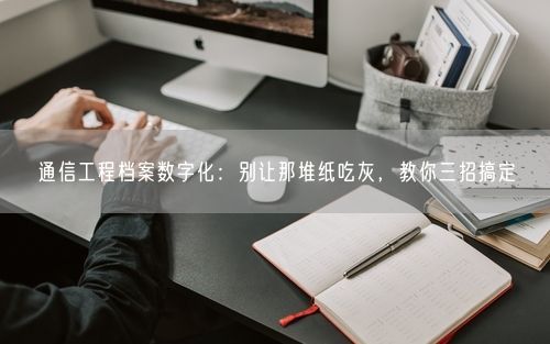 通信工程档案数字化:别让那堆纸吃灰,教你三招搞定