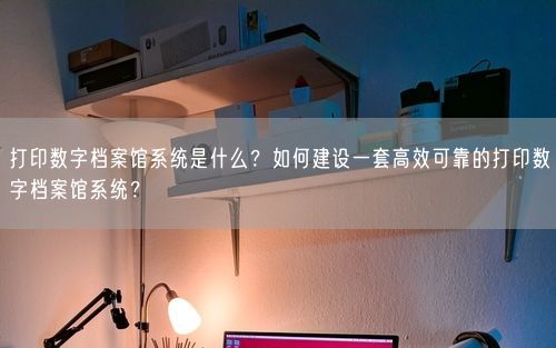 打印数字档案馆系统是什么？如何建设一套高效可靠的打印数字档案馆系统？