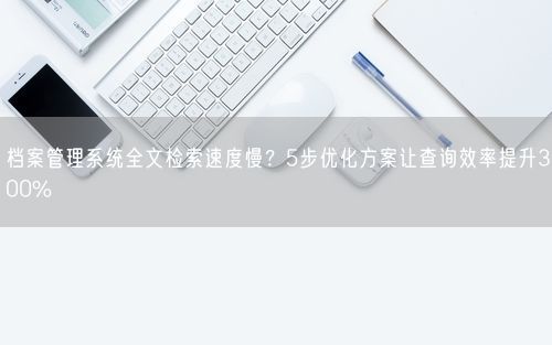 档案管理系统全文检索速度慢？5步优化方案让查询效率提升300%