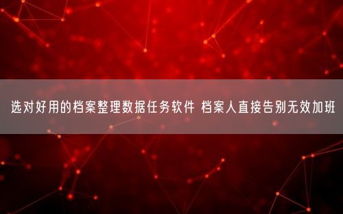 选对好用的档案整理数据任务软件 档案人直接告别无效加班