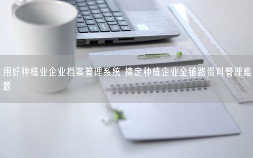 用好种植业企业档案管理系统 搞定种植企业全链路资料管理难题