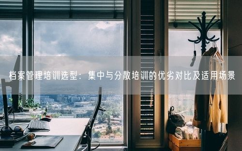 档案管理培训选型：集中与分散培训的优劣对比及适用场景