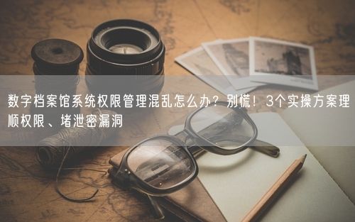 数字档案馆系统权限管理混乱怎么办？别慌！3个实操方案理顺权限、堵泄密漏洞
