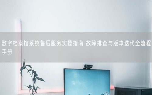 数字档案馆系统售后服务实操指南 故障排查与版本迭代全流程手册