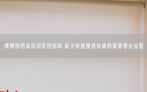 博物馆档案培训实用指南 新手快速摸透馆藏档案管理全流程