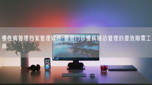 慢性病管理档案管理软件 基层门诊慢病随访管理的提效刚需工具