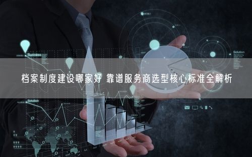 档案制度建设哪家好 靠谱服务商选型核心标准全解析