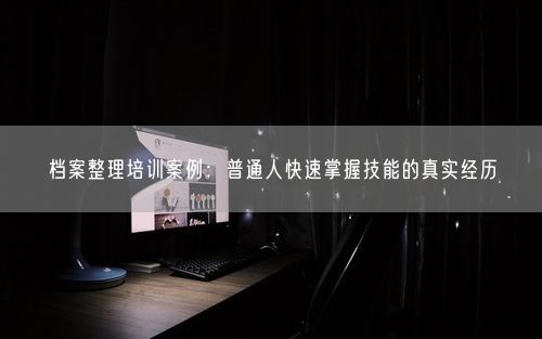档案整理培训案例：普通人快速掌握技能的真实经历