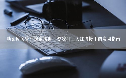 档案库房管理规定培训：资深打工人踩坑攒下的实用指南