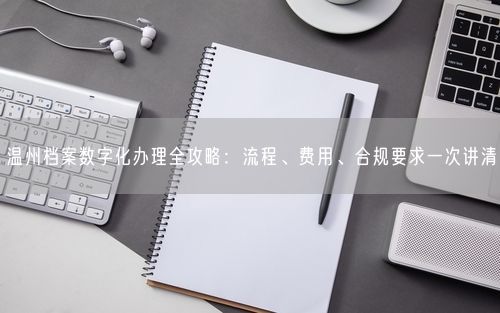 温州档案数字化办理全攻略：流程、费用、合规要求一次讲清