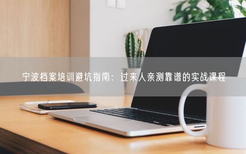 宁波档案培训避坑指南：过来人亲测靠谱的实战课程