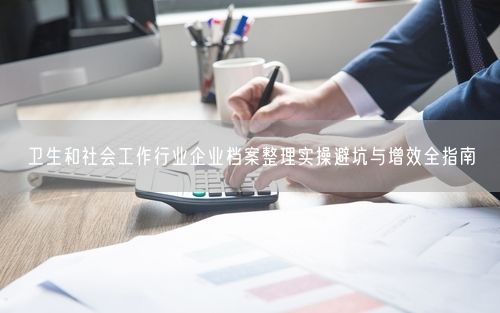 卫生和社会工作行业企业档案整理实操避坑与增效全指南